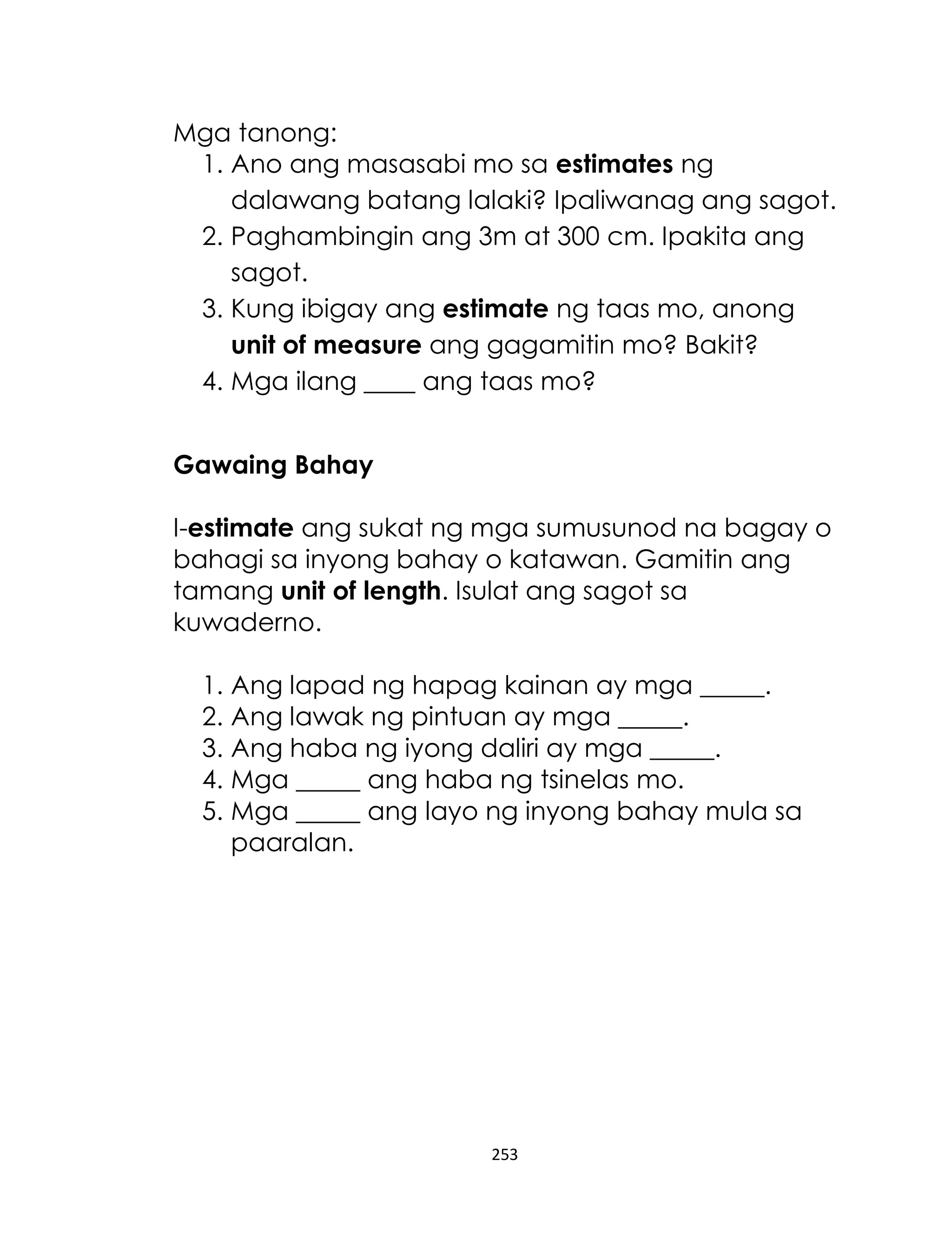 253
Mga tanong:
1. Ano ang masasabi mo sa estimates ng
dalawang batang lalaki? Ipaliwanag ang sagot.
2. Paghambingin ang 3m at 300 cm. Ipakita ang
sagot.
3. Kung ibigay ang estimate ng taas mo, anong
unit of measure ang gagamitin mo? Bakit?
4. Mga ilang ____ ang taas mo?
Gawaing Bahay
I-estimate ang sukat ng mga sumusunod na bagay o
bahagi sa inyong bahay o katawan. Gamitin ang
tamang unit of length. Isulat ang sagot sa
kuwaderno.
1. Ang lapad ng hapag kainan ay mga _____.
2. Ang lawak ng pintuan ay mga _____.
3. Ang haba ng iyong daliri ay mga _____.
4. Mga _____ ang haba ng tsinelas mo.
5. Mga _____ ang layo ng inyong bahay mula sa
paaralan.
 
