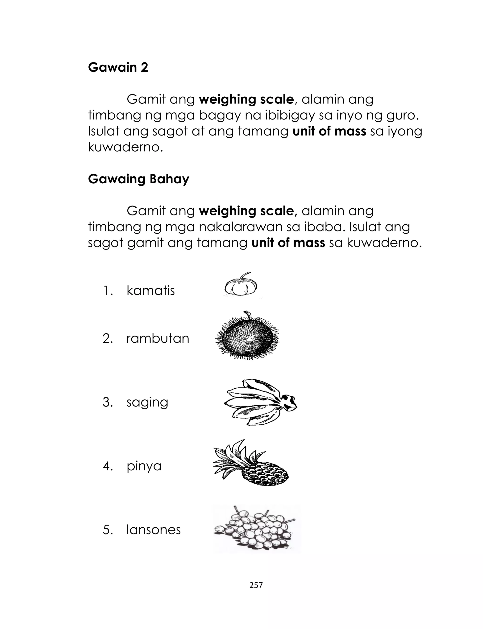 257
Gawain 2
Gamit ang weighing scale, alamin ang
timbang ng mga bagay na ibibigay sa inyo ng guro.
Isulat ang sagot at ang tamang unit of mass sa iyong
kuwaderno.
Gawaing Bahay
Gamit ang weighing scale, alamin ang
timbang ng mga nakalarawan sa ibaba. Isulat ang
sagot gamit ang tamang unit of mass sa kuwaderno.
1. kamatis
2. rambutan
3. saging
4. pinya
5. lansones
 