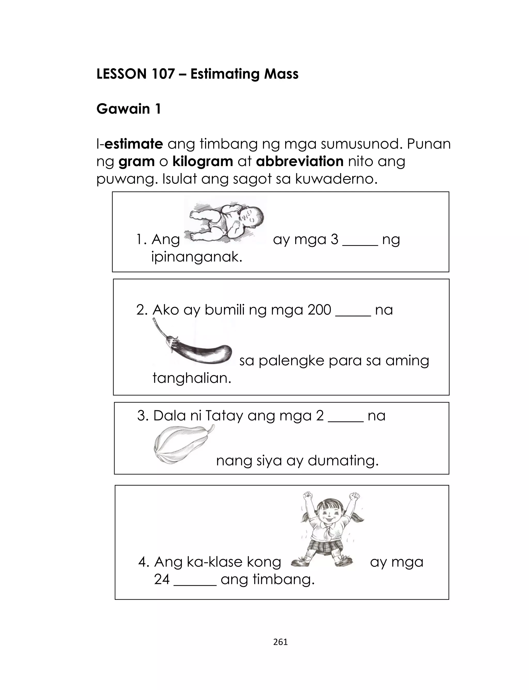 261
LESSON 107 – Estimating Mass
Gawain 1
I-estimate ang timbang ng mga sumusunod. Punan
ng gram o kilogram at abbreviation nito ang
puwang. Isulat ang sagot sa kuwaderno.
1. Ang ay mga 3 _____ ng
ipinanganak.
3. Dala ni Tatay ang mga 2 _____ na
nang siya ay dumating.
2. Ako ay bumili ng mga 200 _____ na
sa palengke para sa aming
tanghalian.
4. Ang ka-klase kong ay mga
24 ______ ang timbang.
 