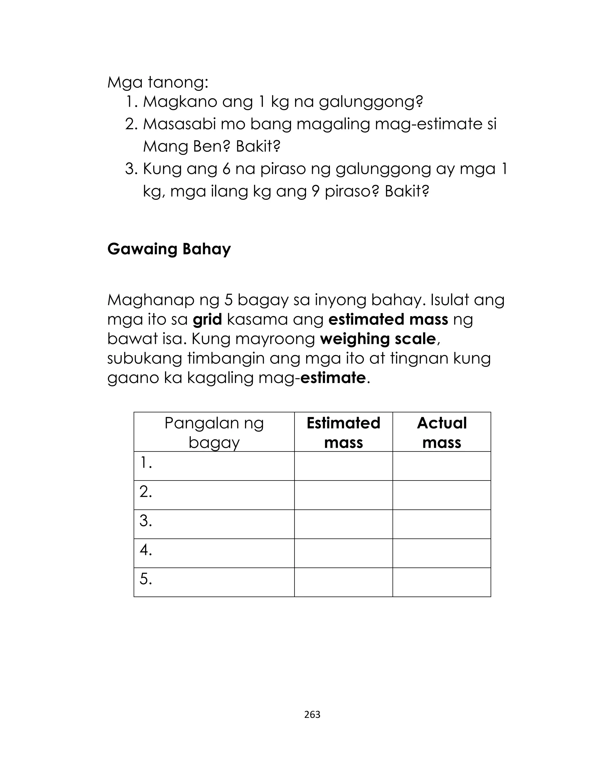 263
Mga tanong:
1. Magkano ang 1 kg na galunggong?
2. Masasabi mo bang magaling mag-estimate si
Mang Ben? Bakit?
3. Kung ang 6 na piraso ng galunggong ay mga 1
kg, mga ilang kg ang 9 piraso? Bakit?
Gawaing Bahay
Maghanap ng 5 bagay sa inyong bahay. Isulat ang
mga ito sa grid kasama ang estimated mass ng
bawat isa. Kung mayroong weighing scale,
subukang timbangin ang mga ito at tingnan kung
gaano ka kagaling mag-estimate.
Pangalan ng
bagay
Estimated
mass
Actual
mass
1.
2.
3.
4.
5.
 