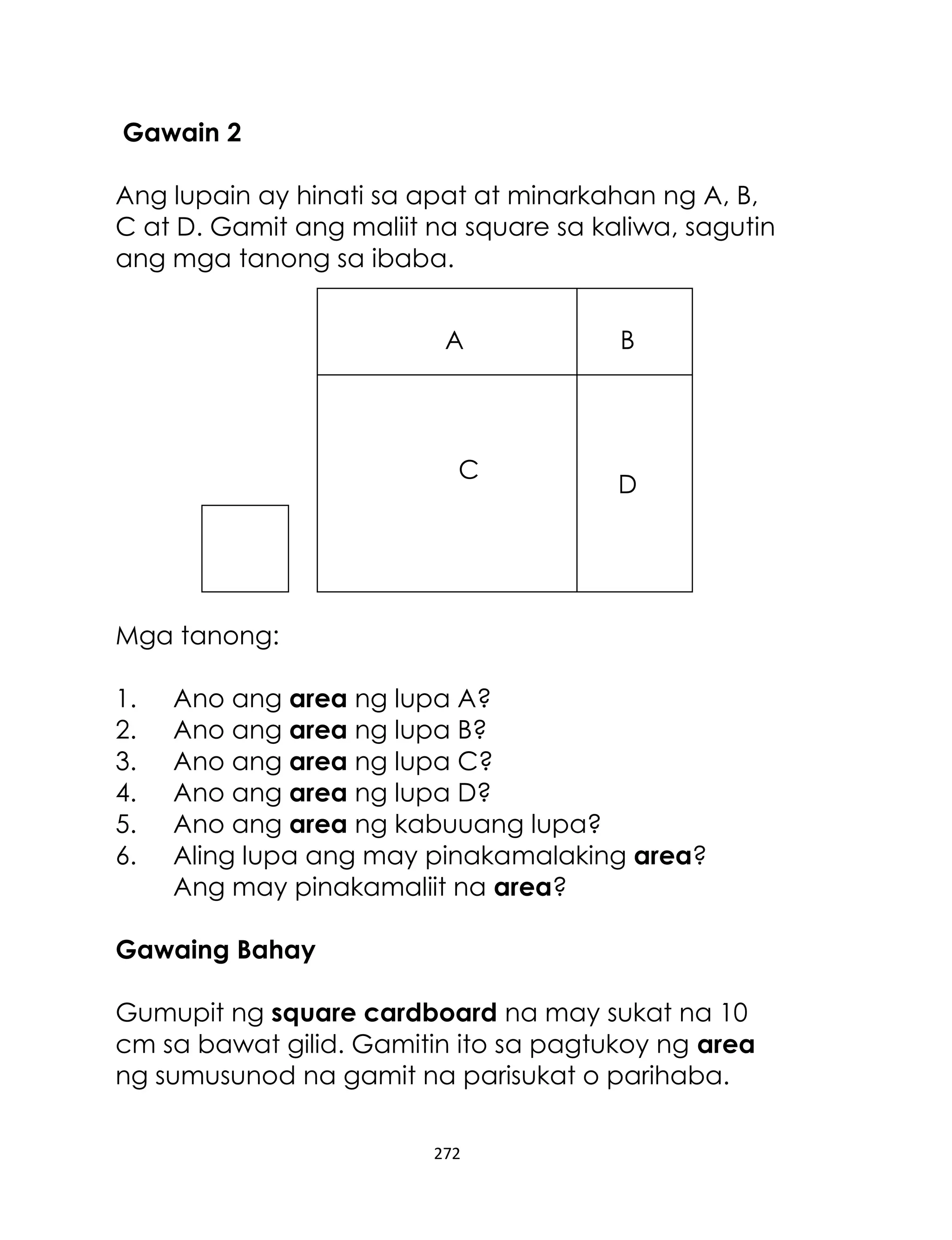 272
Gawain 2
Ang lupain ay hinati sa apat at minarkahan ng A, B,
C at D. Gamit ang maliit na square sa kaliwa, sagutin
ang mga tanong sa ibaba.
Mga tanong:
1. Ano ang area ng lupa A?
2. Ano ang area ng lupa B?
3. Ano ang area ng lupa C?
4. Ano ang area ng lupa D?
5. Ano ang area ng kabuuang lupa?
6. Aling lupa ang may pinakamalaking area?
Ang may pinakamaliit na area?
Gawaing Bahay
Gumupit ng square cardboard na may sukat na 10
cm sa bawat gilid. Gamitin ito sa pagtukoy ng area
ng sumusunod na gamit na parisukat o parihaba.
A
C
B
D
 