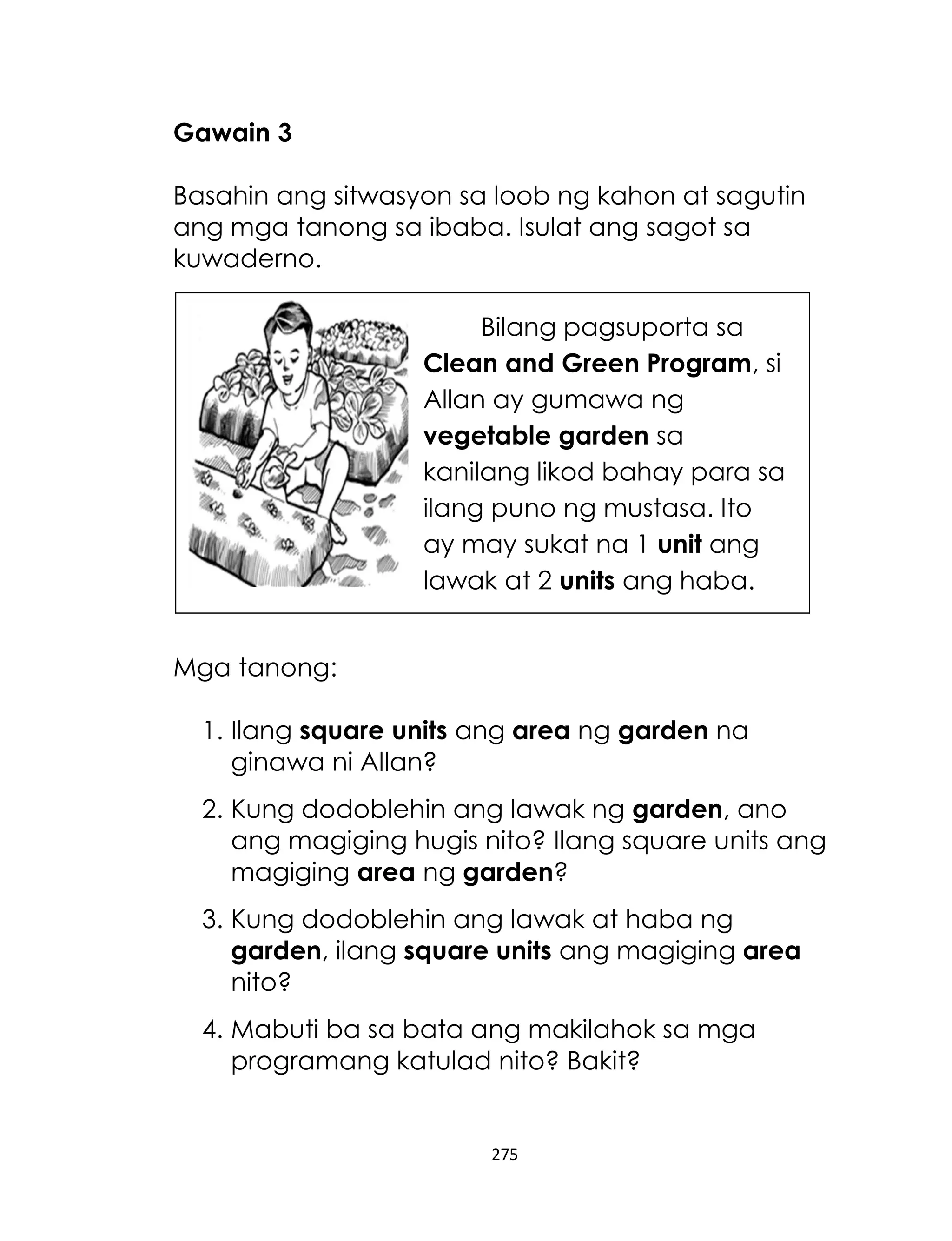 275
Gawain 3
Basahin ang sitwasyon sa loob ng kahon at sagutin
ang mga tanong sa ibaba. Isulat ang sagot sa
kuwaderno.
Mga tanong:
1. Ilang square units ang area ng garden na
ginawa ni Allan?
2. Kung dodoblehin ang lawak ng garden, ano
ang magiging hugis nito? Ilang square units ang
magiging area ng garden?
3. Kung dodoblehin ang lawak at haba ng
garden, ilang square units ang magiging area
nito?
4. Mabuti ba sa bata ang makilahok sa mga
programang katulad nito? Bakit?
Bilang pagsuporta sa
Clean and Green Program, si
Allan ay gumawa ng
vegetable garden sa
kanilang likod bahay para sa
ilang puno ng mustasa. Ito
ay may sukat na 1 unit ang
lawak at 2 units ang haba.
 