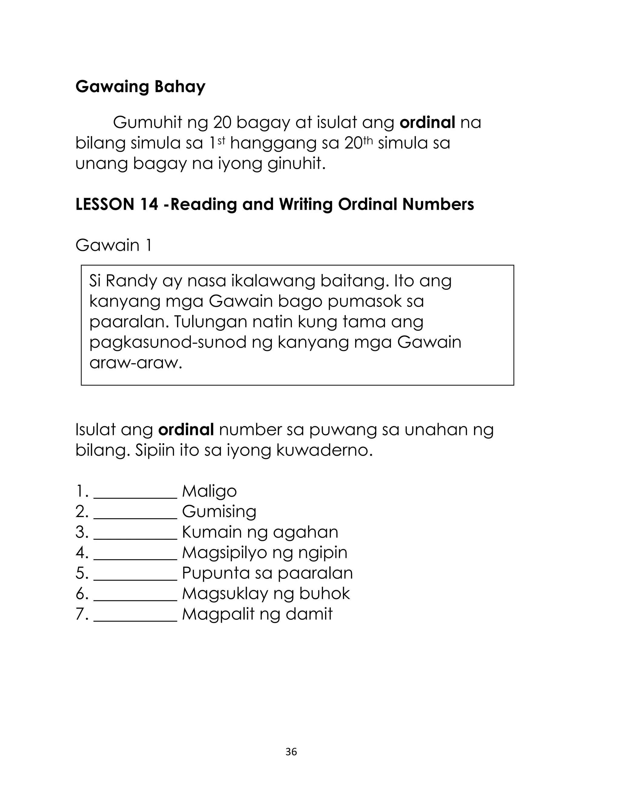 36
Si Randy ay nasa ikalawang baitang. Ito ang
kanyang mga Gawain bago pumasok sa
paaralan. Tulungan natin kung tama ang
pagkasunod-sunod ng kanyang mga Gawain
araw-araw.
Gawaing Bahay
Gumuhit ng 20 bagay at isulat ang ordinal na
bilang simula sa 1st hanggang sa 20th simula sa
unang bagay na iyong ginuhit.
LESSON 14 -Reading and Writing Ordinal Numbers
Gawain 1
Isulat ang ordinal number sa puwang sa unahan ng
bilang. Sipiin ito sa iyong kuwaderno.
1. __________ Maligo
2. __________ Gumising
3. __________ Kumain ng agahan
4. __________ Magsipilyo ng ngipin
5. __________ Pupunta sa paaralan
6. __________ Magsuklay ng buhok
7. __________ Magpalit ng damit
 