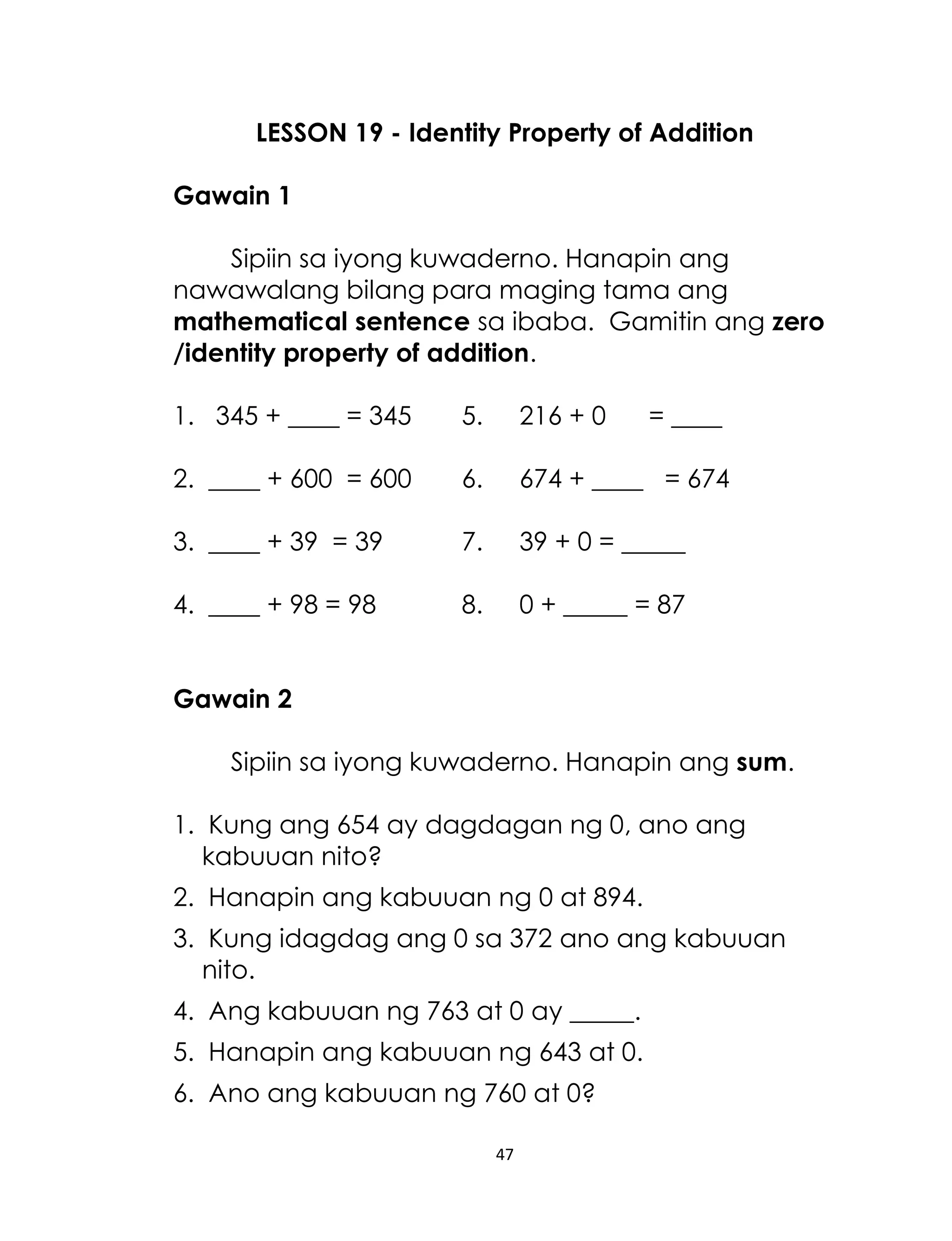 47
LESSON 19 - Identity Property of Addition
Gawain 1
Sipiin sa iyong kuwaderno. Hanapin ang
nawawalang bilang para maging tama ang
mathematical sentence sa ibaba. Gamitin ang zero
/identity property of addition.
1. 345 + ____ = 345 5. 216 + 0 = ____
2. ____ + 600 = 600 6. 674 + ____ = 674
3. ____ + 39 = 39 7. 39 + 0 = _____
4. ____ + 98 = 98 8. 0 + _____ = 87
Gawain 2
Sipiin sa iyong kuwaderno. Hanapin ang sum.
1. Kung ang 654 ay dagdagan ng 0, ano ang
kabuuan nito?
2. Hanapin ang kabuuan ng 0 at 894.
3. Kung idagdag ang 0 sa 372 ano ang kabuuan
nito.
4. Ang kabuuan ng 763 at 0 ay _____.
5. Hanapin ang kabuuan ng 643 at 0.
6. Ano ang kabuuan ng 760 at 0?
 