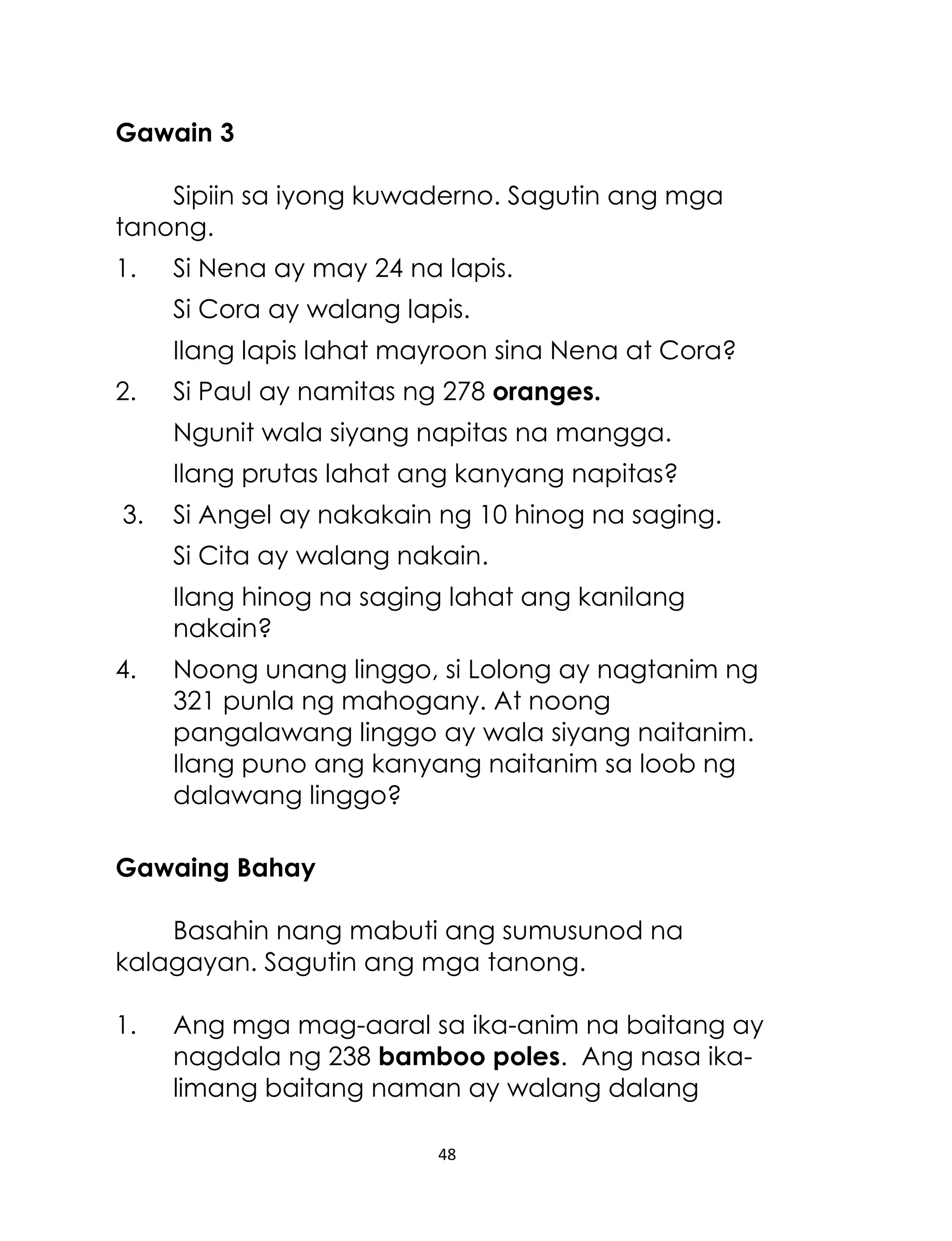 48
Gawain 3
Sipiin sa iyong kuwaderno. Sagutin ang mga
tanong.
1. Si Nena ay may 24 na lapis.
Si Cora ay walang lapis.
Ilang lapis lahat mayroon sina Nena at Cora?
2. Si Paul ay namitas ng 278 oranges.
Ngunit wala siyang napitas na mangga.
Ilang prutas lahat ang kanyang napitas?
3. Si Angel ay nakakain ng 10 hinog na saging.
Si Cita ay walang nakain.
Ilang hinog na saging lahat ang kanilang
nakain?
4. Noong unang linggo, si Lolong ay nagtanim ng
321 punla ng mahogany. At noong
pangalawang linggo ay wala siyang naitanim.
Ilang puno ang kanyang naitanim sa loob ng
dalawang linggo?
Gawaing Bahay
Basahin nang mabuti ang sumusunod na
kalagayan. Sagutin ang mga tanong.
1. Ang mga mag-aaral sa ika-anim na baitang ay
nagdala ng 238 bamboo poles. Ang nasa ika-
limang baitang naman ay walang dalang
 