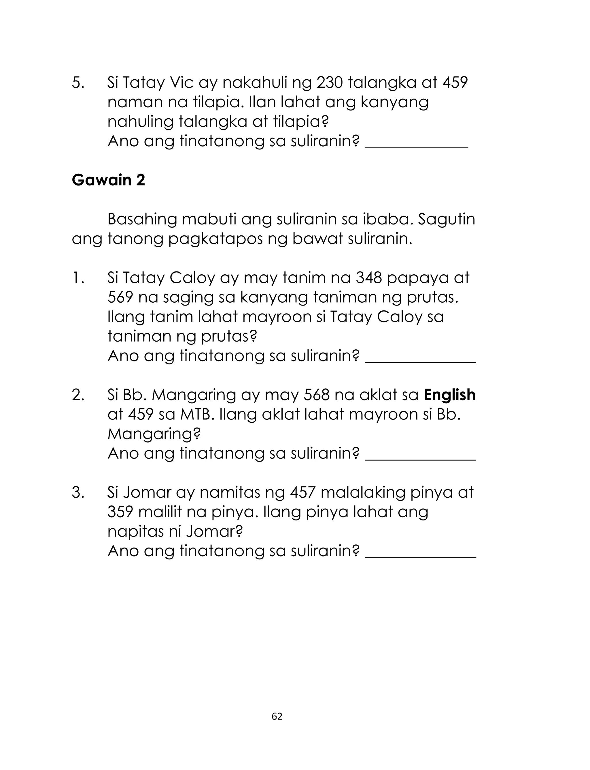 62
5. Si Tatay Vic ay nakahuli ng 230 talangka at 459
naman na tilapia. Ilan lahat ang kanyang
nahuling talangka at tilapia?
Ano ang tinatanong sa suliranin? _____________
Gawain 2
Basahing mabuti ang suliranin sa ibaba. Sagutin
ang tanong pagkatapos ng bawat suliranin.
1. Si Tatay Caloy ay may tanim na 348 papaya at
569 na saging sa kanyang taniman ng prutas.
Ilang tanim lahat mayroon si Tatay Caloy sa
taniman ng prutas?
Ano ang tinatanong sa suliranin? ______________
2. Si Bb. Mangaring ay may 568 na aklat sa English
at 459 sa MTB. Ilang aklat lahat mayroon si Bb.
Mangaring?
Ano ang tinatanong sa suliranin? ______________
3. Si Jomar ay namitas ng 457 malalaking pinya at
359 malilit na pinya. Ilang pinya lahat ang
napitas ni Jomar?
Ano ang tinatanong sa suliranin? ______________
 