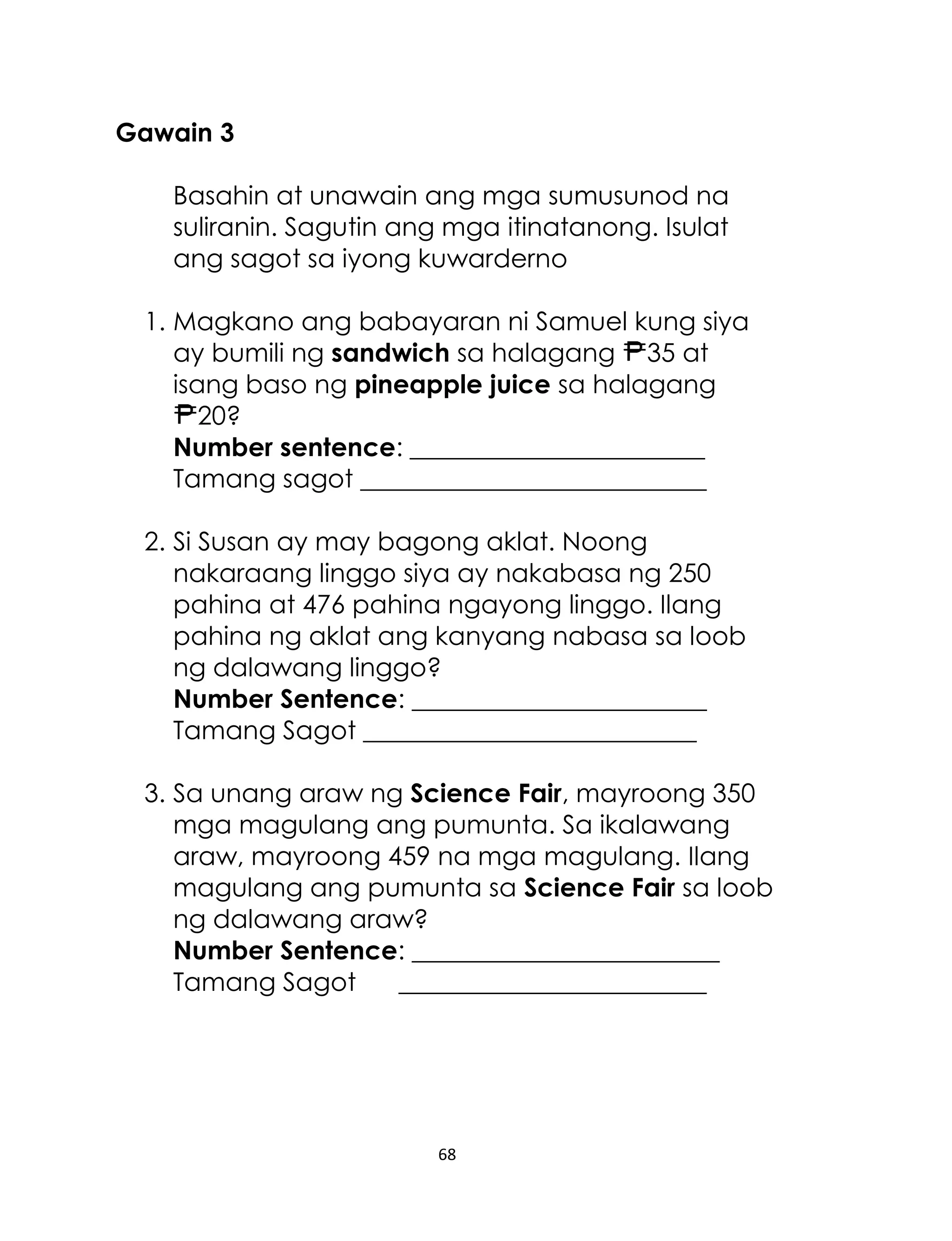 68
Gawain 3
Basahin at unawain ang mga sumusunod na
suliranin. Sagutin ang mga itinatanong. Isulat
ang sagot sa iyong kuwarderno
1. Magkano ang babayaran ni Samuel kung siya
ay bumili ng sandwich sa halagang 35 at
isang baso ng pineapple juice sa halagang
20?
Number sentence: _______________________
Tamang sagot ___________________________
2. Si Susan ay may bagong aklat. Noong
nakaraang linggo siya ay nakabasa ng 250
pahina at 476 pahina ngayong linggo. Ilang
pahina ng aklat ang kanyang nabasa sa loob
ng dalawang linggo?
Number Sentence: _______________________
Tamang Sagot __________________________
3. Sa unang araw ng Science Fair, mayroong 350
mga magulang ang pumunta. Sa ikalawang
araw, mayroong 459 na mga magulang. Ilang
magulang ang pumunta sa Science Fair sa loob
ng dalawang araw?
Number Sentence: ________________________
Tamang Sagot ________________________
 
