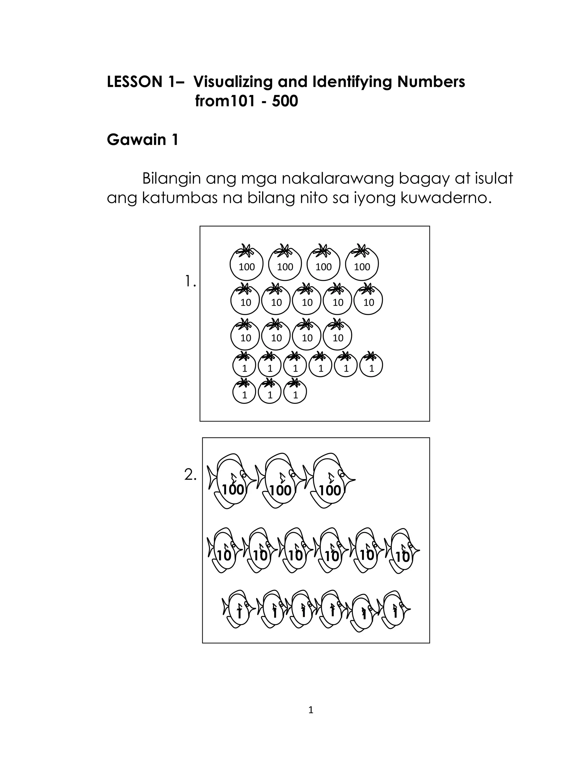 1
LESSON 1– Visualizing and Identifying Numbers
from101 - 500
Gawain 1
Bilangin ang mga nakalarawang bagay at isulat
ang katumbas na bilang nito sa iyong kuwaderno.
1.
2.
1 1 1 1 1 1
1 1 1
100 100 100 100
10 10 10 10 10
10 10 10 10
101010101010
1 1 1 1 1 1
100 100 100
 