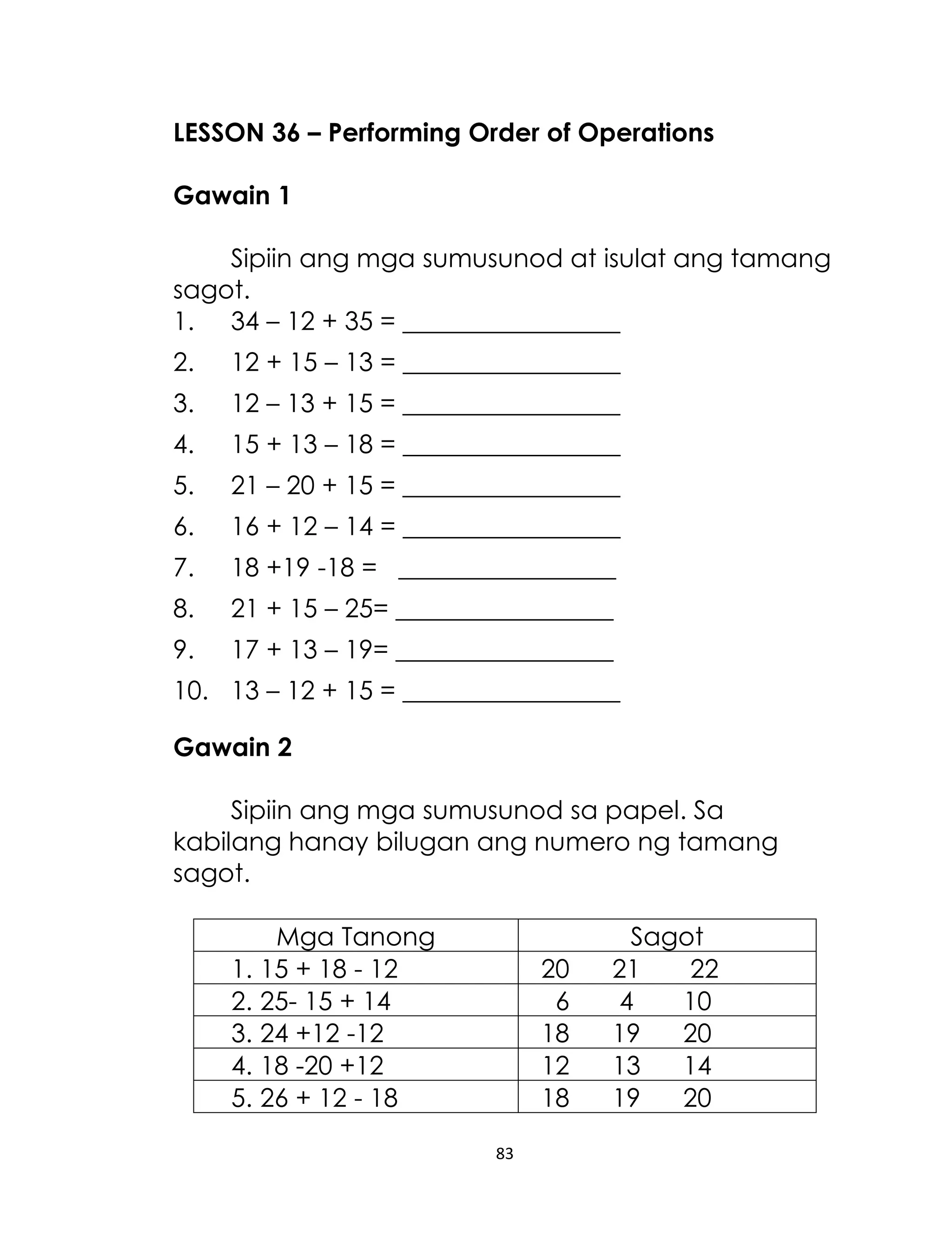 83
LESSON 36 – Performing Order of Operations
Gawain 1
Sipiin ang mga sumusunod at isulat ang tamang
sagot.
1. 34 – 12 + 35 = _________________
2. 12 + 15 – 13 = _________________
3. 12 – 13 + 15 = _________________
4. 15 + 13 – 18 = _________________
5. 21 – 20 + 15 = _________________
6. 16 + 12 – 14 = _________________
7. 18 +19 -18 = _________________
8. 21 + 15 – 25= _________________
9. 17 + 13 – 19= _________________
10. 13 – 12 + 15 = _________________
Gawain 2
Sipiin ang mga sumusunod sa papel. Sa
kabilang hanay bilugan ang numero ng tamang
sagot.
Mga Tanong Sagot
1. 15 + 18 - 12 20 21 22
2. 25- 15 + 14 6 4 10
3. 24 +12 -12 18 19 20
4. 18 -20 +12 12 13 14
5. 26 + 12 - 18 18 19 20
 