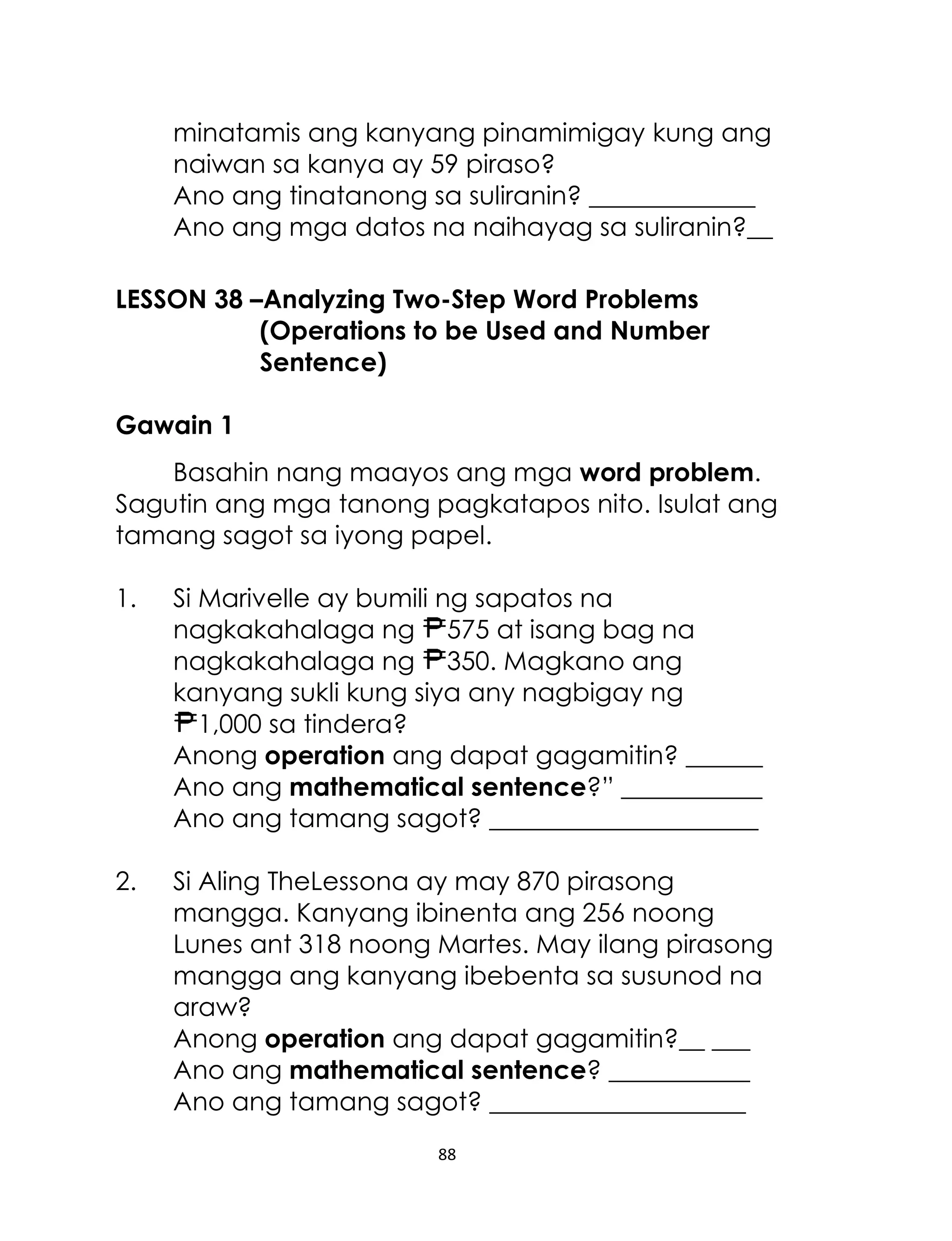 88
minatamis ang kanyang pinamimigay kung ang
naiwan sa kanya ay 59 piraso?
Ano ang tinatanong sa suliranin? _____________
Ano ang mga datos na naihayag sa suliranin?__
LESSON 38 –Analyzing Two-Step Word Problems
(Operations to be Used and Number
Sentence)
Gawain 1
Basahin nang maayos ang mga word problem.
Sagutin ang mga tanong pagkatapos nito. Isulat ang
tamang sagot sa iyong papel.
1. Si Marivelle ay bumili ng sapatos na
nagkakahalaga ng 575 at isang bag na
nagkakahalaga ng 350. Magkano ang
kanyang sukli kung siya any nagbigay ng
1,000 sa tindera?
Anong operation ang dapat gagamitin? ______
Ano ang mathematical sentence?” ___________
Ano ang tamang sagot? _____________________
2. Si Aling TheLessona ay may 870 pirasong
mangga. Kanyang ibinenta ang 256 noong
Lunes ant 318 noong Martes. May ilang pirasong
mangga ang kanyang ibebenta sa susunod na
araw?
Anong operation ang dapat gagamitin?__ ___
Ano ang mathematical sentence? ___________
Ano ang tamang sagot? ____________________
 