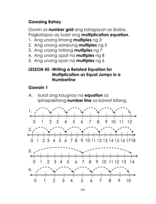 107
Gawaing Bahay
Gawin sa number grid ang kalagayan sa ibaba.
Pagkatapos ay isulat ang multiplication equation.
1. Ang unang limang multiples ng 3
2. Ang unang sampung multiples ng 5
3. Ang unang tatlong multiples ng 7
4. Ang unang apat na multiples ng 8
5. Ang unang siyan na multiples ng 6
LESSON 45 -Writing a Related Equation for
Multiplication as Equal Jumps in a
Numberline
Gawain 1
A. Isulat ang kaugnay na equation sa
ipinapakitang number line sa bawat bilang.
1.
0 1 2 3 4 5 6 7 8 9 10 11 12
2.
0 1 2 3 4 5 6 7 8 9 10 11 12 13 14 15 16 1718
3.
0 1 2 3 4 5 6 7 8 9 10 11 12 13 14
4.
0 1 2 3 4 5 6 7 8 9 10
 