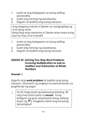 122
1. Isulat uli ang kalagayan sa iyong sariling
pananalita.
2. Isulat ang tanong ng pasalaysay.
3. Sagutin at ipakita ang iyong solusyon.
1. Isulat uli ang kalagayan sa iyong sariling
pananalita.
2. Isulat ang tanong ng pasalaysay.
3. Sagutin at ipakita ang iyong solusyon.
LESSON 53 –Solving Two-Step Word Problems
involving Multiplication as well as
Addition and Subtraction of Whole
Numbers
Gawain 1
Sagutin ang word problem at ipakita ang iyong
solusyon. Gumamit ng angkop na pamamaraan sa
paghanap ng sagot.
1.
Ang alagang manok ni Dexter ay nangingitlog ng
4 sa isang araw.
Ilang itlog ang nakukuha ni Dexter araw-araw kung
siya ay may 6 na manok?
Sa 35 mag-aaral ng ikalawang baitang, 30
ang may baon para sa recess. Kung
binigyan ng guro ang bawat isang walang
baon ng 3, magkano lahat ang kanyang
ipinamigay?
 