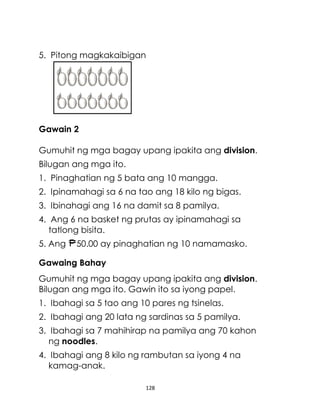 128
5. Pitong magkakaibigan
Gawain 2
Gumuhit ng mga bagay upang ipakita ang division.
Bilugan ang mga ito.
1. Pinaghatian ng 5 bata ang 10 mangga.
2. Ipinamahagi sa 6 na tao ang 18 kilo ng bigas.
3. Ibinahagi ang 16 na damit sa 8 pamilya.
4. Ang 6 na basket ng prutas ay ipinamahagi sa
tatlong bisita.
5. Ang 50.00 ay pinaghatian ng 10 namamasko.
Gawaing Bahay
Gumuhit ng mga bagay upang ipakita ang division.
Bilugan ang mga ito. Gawin ito sa iyong papel.
1. Ibahagi sa 5 tao ang 10 pares ng tsinelas.
2. Ibahagi ang 20 lata ng sardinas sa 5 pamilya.
3. Ibahagi sa 7 mahihirap na pamilya ang 70 kahon
ng noodles.
4. Ibahagi ang 8 kilo ng rambutan sa iyong 4 na
kamag-anak.
 