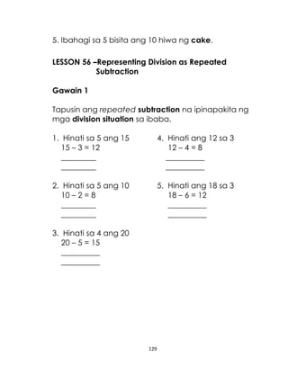 129
5. Ibahagi sa 5 bisita ang 10 hiwa ng cake.
LESSON 56 –Representing Division as Repeated
Subtraction
Gawain 1
Tapusin ang repeated subtraction na ipinapakita ng
mga division situation sa ibaba.
1. Hinati sa 5 ang 15 4. Hinati ang 12 sa 3
15 – 3 = 12 12 – 4 = 8
_________ __________
_________ __________
2. Hinati sa 5 ang 10 5. Hinati ang 18 sa 3
10 – 2 = 8 18 – 6 = 12
_________ __________
_________ __________
3. Hinati sa 4 ang 20
20 – 5 = 15
__________
__________
 