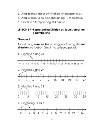 131
3. Ang 35 mag-aaral ay hinati sa limang pangkat.
4. Ang 50 minuto ay pinaghatian ng 10 manlalaro.
5. Hinati sa 5 tumpok ang 25 kamote.
LESSON 57 –Representing Division as Equal Jumps on
a Numberline
Gawain 1
Tapusin ang number line na nagpapakita ng division
situations sa ibaba. Gawin ito sa iyong papel.
1. Hinati sa 5 ang 40
0 2 4 6 8 10 12 14 16 18 20 22 24 26 28 30 32 34 36 38 40
2. Hinati sa 3 ang 27
0 3 6 9 12 15 18 21 24 27
3. Hinati sa 7 ang 35
0 5 10 15 20 25 30 35
4. Hinati ang 14 sa 7
0 1 2 3 4 5 6 7 8 9 10 11 12 13 14
 
