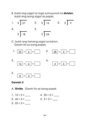 146
B. Isulat ang sagot sa mga sumusunod na division.
Isulat ang iyong sagot sa papel.
1. 2. 3.
4. 5.
C. Isulat ang tamang sagot sa kahon.
Gawin ito sa iyong papel.
1. 2.
3. 4.
5.
Gawain 2
A. Divide. Gawin ito sa iyong papel.
1. 15 ÷ 5 = ____ 4. 35 ÷ 5 = ____
2. 45 ÷ 5 = ____ 5. 5 ÷ 5 = ____
3. 25 ÷ 5 = ____
183 243
93273 153
÷16 4 =
÷8 4 =
÷4 4 =
÷28 4 =÷32 4 =
 