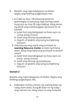 150
B. Basahin ang mga kalagayan sa ibaba.
Ibigay ang hinihingi pagkatapos nito.
1. Si Carla ay may 100 pirasong kendi na
ipamimigay sa kanyang mga kamag-aaral.
Kung siya ay may 20 mga kaklase, ilang piraso
ng kendi ang matatanggap ng bawat isa sa
kanila?
a. Isulat muli ang kalagayan sa itaas ayon sa
iyong pang-unawa.
b. Isulat ang tanong ng pasalaysay.
c. Sagutin at ipakita ang iyong kumpletong
solusyon.
2. Tatlumpung mag-aaral ang pumasok sa
Learning Resource Center sa loob ng limang
araw. Ilang mag-aaral ang pumasok sa bawat
araw?
a. Isulat muli ang kalagayan sa itaas ayon sa
iyong pang-unawa.
b. Isulat ang tanong ng pasalaysay.
c. Sagutin at ipakita ang iyong kumpletong
solusyon.
Gawain 2
Basahin ang mga kalagayan sa ibaba. Ibigay ang
hinihingi pagkatapos nito.
A. Kailangan mong uminom ng walong baso ng
tubig araw-araw. Kung 80 baso na ng tubig
ang nainom mo, ilang araw na ang lumipas?
 