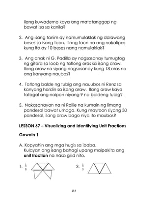 154
Ilang kuwaderno kaya ang matatanggap ng
bawat isa sa kanila?
2. Ang isang tanim ay namumulaklak ng dalawang
beses sa isang taon. Ilang taon na ang nakalipas
kung ito ay 10 beses nang namulaklak?
3. Ang anak ni G. Padilla ay nagsasanay tumugtog
ng gitara sa loob ng tatlong oras sa isang araw.
Ilang araw na siyang nagsasanay kung 18 oras na
ang kanyang naubos?
4. Tatlong balde ng tubig ang nauubos ni Renz sa
kanyang hardin sa isang araw. Ilang araw kaya
tatagal ang naipon niyang 9 na baldeng tubig?
5. Nakasanayan na ni Rollie na kumain ng limang
pandesal bawat umaga. Kung mayroon siyang 30
pandesal, ilang araw bago niya ito maubos?
LESSON 67 – Visualizing and Identifying Unit Fractions
Gawain 1
A. Kopyahin ang mga hugis sa ibaba.
Kulayan ang isang bahagi upang maipakita ang
unit fraction na nasa gilid nito.
1. 3.
 