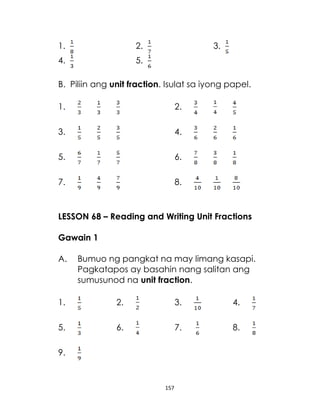 157
1. 2. 3.
4. 5.
B. Piliin ang unit fraction. Isulat sa iyong papel.
1. 2.
3. 4.
5. 6.
7. 8.
LESSON 68 – Reading and Writing Unit Fractions
Gawain 1
A. Bumuo ng pangkat na may limang kasapi.
Pagkatapos ay basahin nang salitan ang
sumusunod na unit fraction.
1. 2. 3. 4.
5. 6. 7. 8.
9.
 