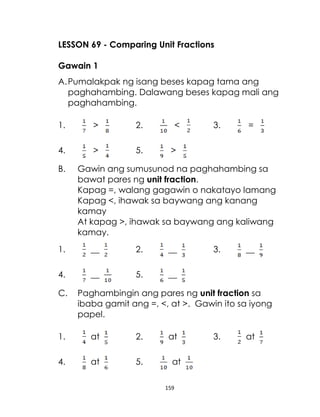 159
LESSON 69 - Comparing Unit Fractions
Gawain 1
A.Pumalakpak ng isang beses kapag tama ang
paghahambing. Dalawang beses kapag mali ang
paghahambing.
1. > 2. < 3. =
4. > 5. >
B. Gawin ang sumusunod na paghahambing sa
bawat pares ng unit fraction.
Kapag =, walang gagawin o nakatayo lamang
Kapag <, ihawak sa baywang ang kanang
kamay
At kapag >, ihawak sa baywang ang kaliwang
kamay.
1. __ 2. __ 3. __
4. __ 5. __
C. Paghambingin ang pares ng unit fraction sa
ibaba gamit ang =, <, at >. Gawin ito sa iyong
papel.
1. at 2. at 3. at
4. at 5. at
 
