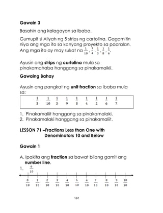 162
Gawain 3
Basahin ang kalagayan sa ibaba.
Gumupit si Aliyah ng 5 strips ng cartolina. Gagamitin
niya ang mga ito sa kanyang proyekto sa paaralan.
Ang mga ito ay may sukat na , , , , .
Ayusin ang strips ng cartolina mula sa
pinakamahaba hanggang sa pinakamaikli.
Gawaing Bahay
Ayusin ang pangkat ng unit fraction sa ibaba mula
sa:
1. Pinakamaliit hanggang sa pinakamalaki.
2. Pinakamalaki hanggang sa pinakamaliit.
LESSON 71 –Fractions Less than One with
Denominators 10 and Below
Gawain 1
A. Ipakita ang fraction sa bawat bilang gamit ang
number line.
1.
 