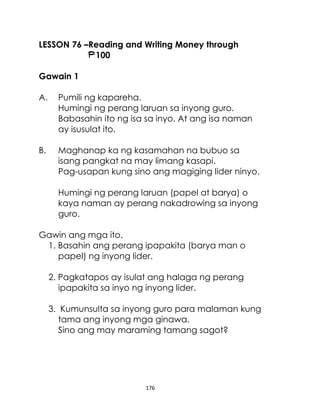176
LESSON 76 –Reading and Writing Money through
100
Gawain 1
A. Pumili ng kapareha.
Humingi ng perang laruan sa inyong guro.
Babasahin ito ng isa sa inyo. At ang isa naman
ay isusulat ito.
B. Maghanap ka ng kasamahan na bubuo sa
isang pangkat na may limang kasapi.
Pag-usapan kung sino ang magiging lider ninyo.
Humingi ng perang laruan (papel at barya) o
kaya naman ay perang nakadrowing sa inyong
guro.
Gawin ang mga ito.
1. Basahin ang perang ipapakita (barya man o
papel) ng inyong lider.
2. Pagkatapos ay isulat ang halaga ng perang
ipapakita sa inyo ng inyong lider.
3. Kumunsulta sa inyong guro para malaman kung
tama ang inyong mga ginawa.
Sino ang may maraming tamang sagot?
 