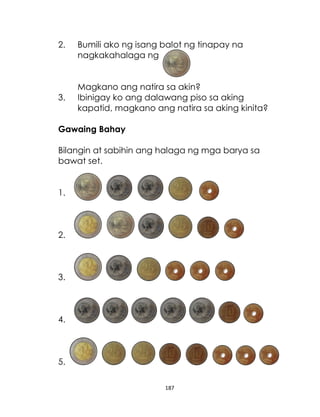 187
2. Bumili ako ng isang balot ng tinapay na
nagkakahalaga ng
Magkano ang natira sa akin?
3. Ibinigay ko ang dalawang piso sa aking
kapatid, magkano ang natira sa aking kinita?
Gawaing Bahay
Bilangin at sabihin ang halaga ng mga barya sa
bawat set.
1.
2.
3.
4.
5.
 