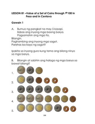 188
LESSON 81 –Value of a Set of Coins through 100 in
Peso and in Centavo
Gawain 1
A. Bumuo ng pangkat na may 5 kasapi.
Ilabas ang inyong mga baong barya.
Pagsamahin ang mga ito.
Bilangin.
Paghambing ang inyong mga sagot.
Parehas ba kayo ng sagot?
Ipakita sa inyong guro kung tama ang bilang ninyo
sa mga barya.
B. Bilangin at sabihin ang halaga ng mga barya sa
bawat bilang?
1.
2.
3.
4.
5.
 