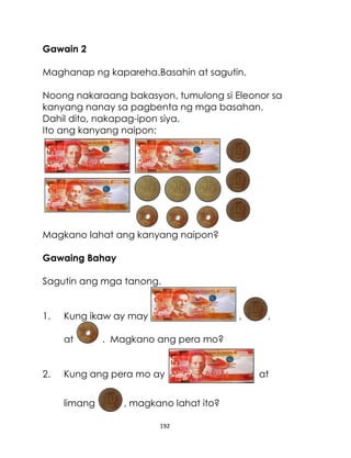 192
Gawain 2
Maghanap ng kapareha.Basahin at sagutin.
Noong nakaraang bakasyon, tumulong si Eleonor sa
kanyang nanay sa pagbenta ng mga basahan.
Dahil dito, nakapag-ipon siya.
Ito ang kanyang naipon:
Magkano lahat ang kanyang naipon?
Gawaing Bahay
Sagutin ang mga tanong.
1. Kung ikaw ay may , ,
at . Magkano ang pera mo?
2. Kung ang pera mo ay at
limang , magkano lahat ito?
 