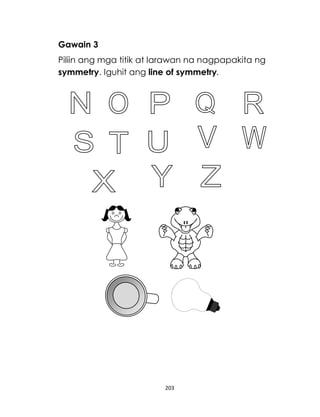 203
Gawain 3
Piliin ang mga titik at larawan na nagpapakita ng
symmetry. Iguhit ang line of symmetry.
 