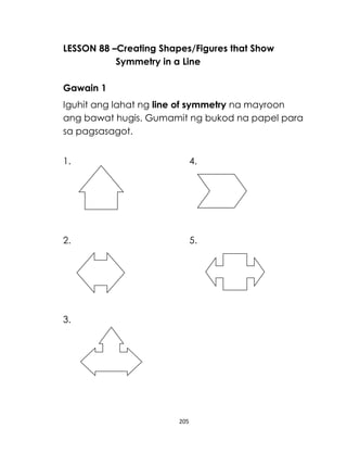 205
LESSON 88 –Creating Shapes/Figures that Show
Symmetry in a Line
Gawain 1
Iguhit ang lahat ng line of symmetry na mayroon
ang bawat hugis. Gumamit ng bukod na papel para
sa pagsasagot.
1. 4.
2. 5.
3.
 