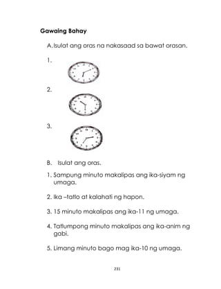 231
Gawaing Bahay
A.Isulat ang oras na nakasaad sa bawat orasan.
1.
2.
3.
B. Isulat ang oras.
1. Sampung minuto makalipas ang ika-siyam ng
umaga.
2. Ika –tatlo at kalahati ng hapon.
3. 15 minuto makalipas ang ika-11 ng umaga.
4. Tatlumpong minuto makalipas ang ika-anim ng
gabi.
5. Limang minuto bago mag ika-10 ng umaga.
 