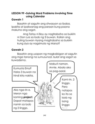 242
LESSON 99 –Solving Word Problems involving Time
using Calendar
Gawain 1
Basahin at sagutin ang sitwasyon sa ibaba.
Ipakita at ipaliwanag ang paraan kung paano
makuha ang sagot.
Ang Tatay ni Boy ay nagtrabaho sa bukirin
ni Don Luis sa loob ng 3 buwan. Kailan ang
huling buwan niyang magtrabaho sa bukirin
kung siya ay nagsimula ng Marso?
Gawain 2
Basahin ang usapan ng magkaibigan at sagutin
ang mga tanong na sumusunod. Isulat ang sagot sa
kuwaderno.
Mabuti naman,
Annie. Abala ako
sa pag-aaral.
Kumusta Emy?
Halos 3 buwan na
hindi kita nakita.
Kami rin, 2
linggo.
Pero
natapos
ko ito sa
loob ng
isang
linggo
lang.
Ako nga rin e.
Meron nga
kaming project.
Dapat matapos
namin sa loob
ng 2 linggo.
 