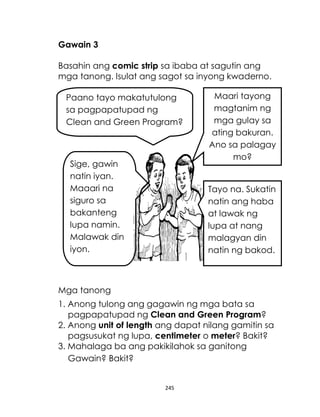245
Gawain 3
Basahin ang comic strip sa ibaba at sagutin ang
mga tanong. Isulat ang sagot sa inyong kwaderno.
Mga tanong
1. Anong tulong ang gagawin ng mga bata sa
pagpapatupad ng Clean and Green Program?
2. Anong unit of length ang dapat nilang gamitin sa
pagsusukat ng lupa, centimeter o meter? Bakit?
3. Mahalaga ba ang pakikilahok sa ganitong
Gawain? Bakit?
Paano tayo makatutulong
sa pagpapatupad ng
Clean and Green Program?
Sige, gawin
natin iyan.
Maaari na
siguro sa
bakanteng
lupa namin.
Malawak din
iyon.
Maari tayong
magtanim ng
mga gulay sa
ating bakuran.
Ano sa palagay
mo?
Tayo na. Sukatin
natin ang haba
at lawak ng
lupa at nang
malagyan din
natin ng bakod.
 