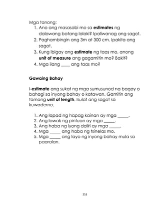 253
Mga tanong:
1. Ano ang masasabi mo sa estimates ng
dalawang batang lalaki? Ipaliwanag ang sagot.
2. Paghambingin ang 3m at 300 cm. Ipakita ang
sagot.
3. Kung ibigay ang estimate ng taas mo, anong
unit of measure ang gagamitin mo? Bakit?
4. Mga ilang ____ ang taas mo?
Gawaing Bahay
I-estimate ang sukat ng mga sumusunod na bagay o
bahagi sa inyong bahay o katawan. Gamitin ang
tamang unit of length. Isulat ang sagot sa
kuwaderno.
1. Ang lapad ng hapag kainan ay mga _____.
2. Ang lawak ng pintuan ay mga _____.
3. Ang haba ng iyong daliri ay mga _____.
4. Mga _____ ang haba ng tsinelas mo.
5. Mga _____ ang layo ng inyong bahay mula sa
paaralan.
 