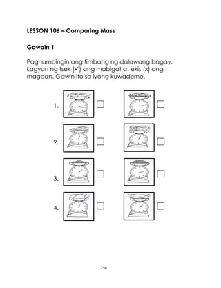 258
LESSON 106 – Comparing Mass
Gawain 1
Paghambingin ang timbang ng dalawang bagay.
Lagyan ng tsek () ang mabigat at ekis (x) ang
magaan. Gawin ito sa iyong kuwaderno.
1.
2.
3.
4.
 