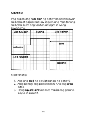 274
Gawain 2
Pag-aralan ang floor plan ng bahay na nakalarawan
sa ibaba at pagkatapos ay sagutin ang mga tanong
sa ibaba. Isulat ang solution at sagot sa iyong
kuwaderno.
Mga tanong:
1. Ano ang area ng bawat bahagi ng bahay?
2. Aling bahagi ang pinakamaliit? Ano ang area
nito?
3. Ilang squares units na mas malaki ang garahe
kaysa sa kusina?
Silid kainan
garahe
Silid tulugan
Silid tulugan
palikuran
sala
kusina
 