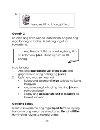 280
5.
Gawain 2
Basahin ang sitwasyon sa loob kahon. Sagutin ang
mga tanong sa ibaba. Isulat ang sagot sa
kuwaderno.
Mga tanong
1. Ano ang appropriate unit of measure ang
gagamitin sa isang bahagi ng juice?
2. Iguhit ang mga sumusunod:
 kabuuang kalamansi juice sa loob ng isang
lalagyan
 ang sampung bahagi ng hinating juice sa
sampung baso
 ilagay ang appropriate unit of measure sa
bawat larawan
Gawaing Bahay
Isulat sa kuwaderno ang mga liquid items sa inyong
bahay na ang laman ay sinusukat sa liter at milliliter.
Humingi ng tulong sa nakatatanda.
Ang Nanay ni Kiel ay bumili ng isang litro
na kalamansi juice. Hinati niya ito sa 10
bahagi.
isang maliit na latang pintura
 