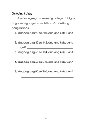 60
Gawaing Bahay
Ayusin ang mga numero ng patayo at ibigay
ang tamang sagot sa mabilisan. Gawin itong
pangkaisipan.
1. Idagdag ang 20 sa 320, ano ang kabuuan?
_______________________________________
2. Idagdag ang 40 sa 142, ano ang kabuuang
sagot? ___________________________________
3. Idagdag ang 50 sa 134, ano ang kabuuan?
_______________________________________
4. Idagdag ang 60 sa 210, ano ang kabuuan?
_______________________________________
5. Idagdag ang 90 sa 700, ano ang kabuuan?
________________________________________
 