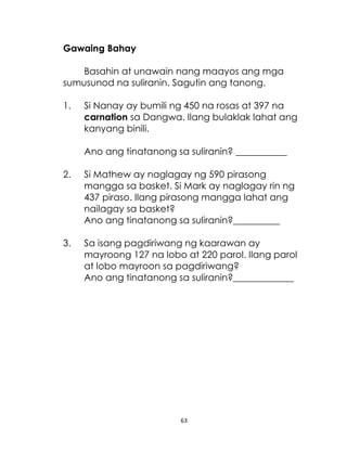 63
Gawaing Bahay
Basahin at unawain nang maayos ang mga
sumusunod na suliranin. Sagutin ang tanong.
1. Si Nanay ay bumili ng 450 na rosas at 397 na
carnation sa Dangwa. Ilang bulaklak lahat ang
kanyang binili.
Ano ang tinatanong sa suliranin? ___________
2. Si Mathew ay naglagay ng 590 pirasong
mangga sa basket. Si Mark ay naglagay rin ng
437 piraso. Ilang pirasong mangga lahat ang
nailagay sa basket?
Ano ang tinatanong sa suliranin?__________
3. Sa isang pagdiriwang ng kaarawan ay
mayroong 127 na lobo at 220 parol. Ilang parol
at lobo mayroon sa pagdiriwang?
Ano ang tinatanong sa suliranin?_____________
 