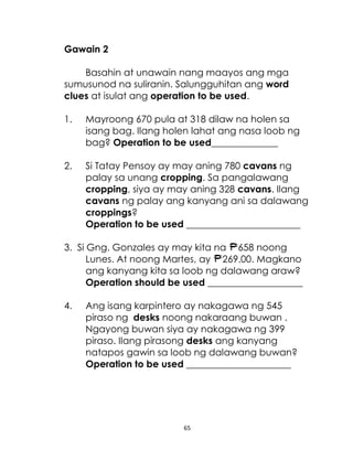 65
Gawain 2
Basahin at unawain nang maayos ang mga
sumusunod na suliranin. Salungguhitan ang word
clues at isulat ang operation to be used.
1. Mayroong 670 pula at 318 dilaw na holen sa
isang bag. Ilang holen lahat ang nasa loob ng
bag? Operation to be used______________
2. Si Tatay Pensoy ay may aning 780 cavans ng
palay sa unang cropping. Sa pangalawang
cropping, siya ay may aning 328 cavans. Ilang
cavans ng palay ang kanyang ani sa dalawang
croppings?
Operation to be used ________________________
3. Si Gng. Gonzales ay may kita na 658 noong
Lunes. At noong Martes, ay 269.00. Magkano
ang kanyang kita sa loob ng dalawang araw?
Operation should be used ____________________
4. Ang isang karpintero ay nakagawa ng 545
piraso ng desks noong nakaraang buwan .
Ngayong buwan siya ay nakagawa ng 399
piraso. Ilang pirasong desks ang kanyang
natapos gawin sa loob ng dalawang buwan?
Operation to be used ______________________
 