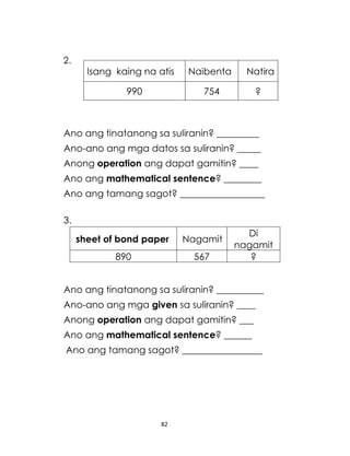 82
2.
Ano ang tinatanong sa suliranin? _________
Ano-ano ang mga datos sa suliranin? _____
Anong operation ang dapat gamitin? ____
Ano ang mathematical sentence? ________
Ano ang tamang sagot? __________________
3.
Ano ang tinatanong sa suliranin? __________
Ano-ano ang mga given sa suliranin? ____
Anong operation ang dapat gamitin? ___
Ano ang mathematical sentence? ______
Ano ang tamang sagot? _________________
Isang kaing na atis Naibenta Natira
990 754 ?
sheet of bond paper Nagamit
Di
nagamit
890 567 ?
 