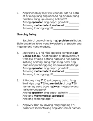 91
3. Ang sinehan ay may 250 upuhan. 136 na bata
at 67 magulang ang nanood ng pinakaunang
palabas. Ilang upuan ang bakante?
Anong operation ang dapat gamitin? ________
Ano ang mathematical sentence? ___________
Ano ang tamang sagot? ____________________
Gawaing Bahay
Basahin at unawain ang mga problem sa ibaba.
Sipiin ang mga ito sa iyong kwarderno at sagutin ang
mga tanong nang maayos.
1. Mayroong 876 na mag-aaral sa Romblon East
Central School. Apat na raan at dalawampu’t
walo rito ay mga batang nasa una hanggang
ikatlong baitang. Ilang mga mag-aaral ang
nasa ikaapat hanggang ikaanim na baitang?
Anong operation ang dapat gamitin? ________
Ano ang mathematical sentence? ___________
Ano ang tamang sagot? ____________________
2. Si Nino ay may 50 sa kanyang bulsa. Kung
ibinili niya ang 25 ng sandwich at ang 20
naman ay isang baso ng juice, magkano ang
natira niyang pera?
Anong operation ang dapat gamitin? ________
Ano ang mathematical sentence? ___________
Ano ang tamang sagot? ____________________
3. Ang M/V Dan ay kayang magkarga ng 970
pasahero samantalang ang M/V Jomar naman
 