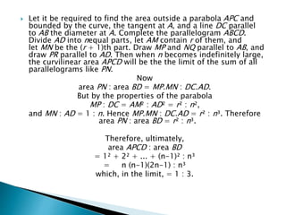  Let it be required to find the area outside a parabola APC and
bounded by the curve, the tangent at A, and a line DC parallel
to AB the diameter at A. Complete the parallelogram ABCD.
Divide AD into nequal parts, let AM contain r of them, and
let MN be the (r + 1)th part. Draw MP and NQ parallel to AB, and
draw PR parallel to AD. Then when n becomes indefinitely large,
the curvilinear area APCD will be the the limit of the sum of all
parallelograms like PN.
Now
area PN : area BD = MP.MN : DC.AD.
But by the properties of the parabola
MP : DC = AM² : AD² = r² : n²,
and MN : AD = 1 : n. Hence MP.MN : DC.AD = r² : n³. Therefore
area PN : area BD = r² : n³.
Therefore, ultimately,
area APCD : area BD
= 1² + 2² + ... + (n-1)² : n³
= n (n-1)(2n-1) : n³
which, in the limit, = 1 : 3.
 