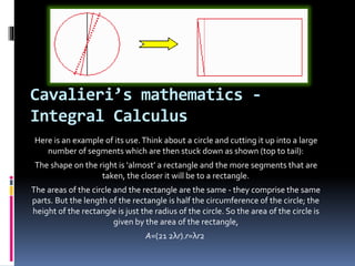 Cavalieri’s mathematics -
Integral Calculus
Here is an example of its use.Think about a circle and cutting it up into a large
number of segments which are then stuck down as shown (top to tail):
The shape on the right is ‘almost’ a rectangle and the more segments that are
taken, the closer it will be to a rectangle.
The areas of the circle and the rectangle are the same - they comprise the same
parts. But the length of the rectangle is half the circumference of the circle; the
height of the rectangle is just the radius of the circle. So the area of the circle is
given by the area of the rectangle,
A=(21 2λr).r=λr2
 