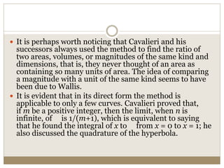  It is perhaps worth noticing that Cavalieri and his
successors always used the method to find the ratio of
two areas, volumes, or magnitudes of the same kind and
dimensions, that is, they never thought of an area as
containing so many units of area. The idea of comparing
a magnitude with a unit of the same kind seems to have
been due to Wallis.
 It is evident that in its direct form the method is
applicable to only a few curves. Cavalieri proved that,
if m be a positive integer, then the limit, when n is
infinite, of is 1/(m+1), which is equivalent to saying
that he found the integral of x to from x = 0 to x = 1; he
also discussed the quadrature of the hyperbola.
 
