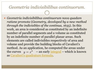 Geometria indivisibilibus continuorum.
 Geometria indivisibilibus continuorum nova quadam
ratione promota (Geometry, developed by a new method
through the indivisibles of the continua, 1635). In this
work, an area is considered as constituted by an indefinite
number of parallel segments and a volume as constituted
by an indefinite number of parallel planar areas. Such
elements are called indivisibles respectively of area and
volume and provide the building blocks of Cavalieri's
method. As an application, he computed the areas under
the curves – an early integral – which is known
as Cavalieri's quadrature formula.
 