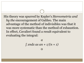 His theory was spurred by Kepler’s Stereometria and
by the encouragement of Galileo. The main
advantage of the method of indivisibles was that it
was more systematic than the method of exhaustion.
In effect, Cavalieri found a result equivalent to
evaluating the integral:
a
∫ xndx as an + 1/(n + 1)
0
 