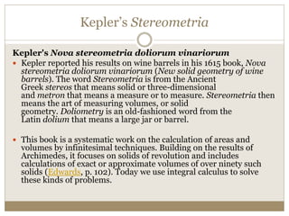 Kepler’s Stereometria
Kepler's Nova stereometria doliorum vinariorum
 Kepler reported his results on wine barrels in his 1615 book, Nova
stereometria doliorum vinariorum (New solid geometry of wine
barrels). The word Stereometria is from the Ancient
Greek stereos that means solid or three-dimensional
and metron that means a measure or to measure. Stereometria then
means the art of measuring volumes, or solid
geometry. Doliometry is an old-fashioned word from the
Latin dolium that means a large jar or barrel.
 This book is a systematic work on the calculation of areas and
volumes by infinitesimal techniques. Building on the results of
Archimedes, it focuses on solids of revolution and includes
calculations of exact or approximate volumes of over ninety such
solids (Edwards, p. 102). Today we use integral calculus to solve
these kinds of problems.
 