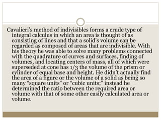 Cavalieri’s method of indivisibles forms a crude type of
integral calculus in which an area is thought of as
consisting of lines and that a solid’s volume can be
regarded as composed of areas that are indivisible. With
his theory he was able to solve many problems connected
with the quadrature of curves and surfaces, finding of
volumes, and locating centers of mass, all of which were
superseded at cone has 1/3 the volume of the prism or
cylinder of equal base and height. He didn’t actually find
the area of a figure or the volume of a solid as being so
many “square units” or “cubic units;” instead he
determined the ratio between the required area or
volume with that of some other easily calculated area or
volume.
 